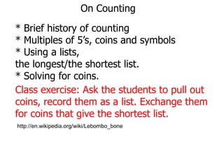 On Counting
* Brief history of counting
* Multiples of 5’s, coins and symbols
* Using a lists,
the longest/the shortest list.
* Solving for coins.
Class exercise: Ask the students to pull out
coins, record them as a list. Exchange them
for coins that give the shortest list.
http://en.wikipedia.org/wiki/Lebombo_bone

 