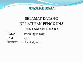PENYAMAN UDARA

SELAMAT DATANG
KE LATIHAN PENGGUNA
PENYAMAN UDARA
PADA
JAM

: 27 hb Ogos 2013
: 1430

TEMPAT

: Hospital Jasin

 