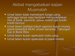 Akibat mengabaikan kajian
Muamalah







Umat Islam tidak memahami fungsi uang,
sehingga tanpa rasa berdosa mempraktekkan
riba di bank, asuransi, pasar modal dan kreditkredit lainnya
Umat Islam (bahkan tokoh agama) ikutan money
game berkedok MLM, arisan berantai, Tabungan
haji di Bank Riba
Umat Islam ikutan spekulasi mata uang
Umat Islam ikutan spekulasi di pasar modal,

 