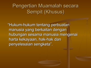 Pengertian Muamalah secara
Sempit (Khusus)
“Hukum-hukum tentang perbuatan
manusia yang berkaitan dengan
hubungan sesama manusia mengenai
harta kekayaan, hak-hak dan
penyelesaian sengketa”.

 