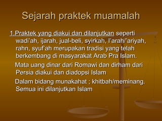 Sejarah praktek muamalah
1.Praktek yang diakui dan dilanjutkan seperti
wadi’ah, ijarah, jual-beli, syirkah, I’arah/’ariyah,
rahn, syuf’ah merupakan tradisi yang telah
berkembang di masyarakat Arab Pra Islam.
Mata uang dinar dari Romawi dan dirham dari
Persia diakui dan diadopsi Islam
Dalam bidang munakahat ; khitbah/meminang.
Semua ini dilanjutkan Islam

 