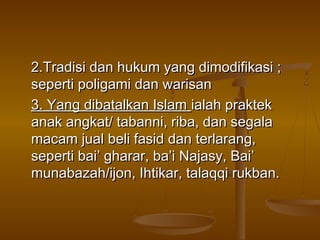 2.Tradisi dan hukum yang dimodifikasi ;
seperti poligami dan warisan
3. Yang dibatalkan Islam ialah praktek
anak angkat/ tabanni, riba, dan segala
macam jual beli fasid dan terlarang,
seperti bai’ gharar, ba’i Najasy, Bai’
munabazah/ijon, Ihtikar, talaqqi rukban.

 