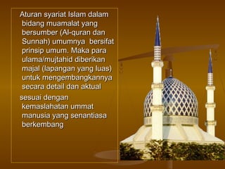 Aturan syariat Islam dalam
bidang muamalat yang
bersumber (Al-quran dan
Sunnah) umumnya bersifat
prinsip umum. Maka para
ulama/mujtahid diberikan
majal (lapangan yang luas)
untuk mengembangkannya
secara detail dan aktual
sesuai dengan
kemaslahatan ummat
manusia yang senantiasa
berkembang

 