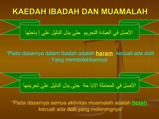 KAEDAH IBADAH DAN MUAMALAH
‫اللصل في العبادة التحريم حتى يدل الدليل على إ باحتها‬
“Pada dasarnya dalam ibadah adalah haram, kecuali ada dalil
Yang membolehkannya”

‫اللصل في المعاملة البا حة حتى يدل الدليل على تحريمها‬
“Pada dasarnya semua aktivitas muamalah adalah boleh
kecuali ada dalil yang melarangnya”

 