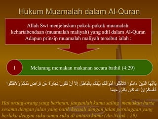 Hukum Muamalah dalam Al-Quran
Allah Swt menjelaskan pokok-pokok muamalah
kehartabendaan (muamalah maliyah) yang adil dalam Al-Quran
Adapun prinsip muamalah maliyah tersebut ialah :

1

Melarang memakan makanan secara bathil (4:29)

‫نيراتْقَنيهرا الذني ن ءا تْقَُكناوا التأكلاوا تْقَماوالكم بيُكنكم برالبراطل إال أن تكاون تجرارة ع ن تراض ُِّكنكم والتقتلاوا‬
ُ‫تْقَ أهُّ تْقَ أ َّ جِ تْقَ تْقَ ماوُ تْقَ تْقَ ُتْ اوُاوُ أ ُتْ تْقَ تْقَ اوُ تْقَ ُتْ تْقَ اوُ جِ ُتْ تْقَ جِ جِ جِ أ َّ تْقَ ُتْ تْقَ اوُ تْقَ جِ تْقَ تْقَ ع ً تْقَ تْقَ تْقَ  ٍ م اوُ ُتْ تْقَ تْقَ تْقَ ُتْ اوُاو‬
‫أفنفسكم إن اهلل كران بكم رحيمرا‬
ً ‫تْقَ اوُ تْقَ اوُ ُتْ جِ أ َّ تْقَ تْقَ تْقَ جِ اوُ ُتْ تْقَ جِ ع‬
Hai orang-orang yang beriman, janganlah kamu saling memakan harta
sesamu dengan jalan yang batil, kecuali dengan jalan perniagaan yang
berlaku dengan suka-sama suka di antara kamu (An-Nisak : 29)

 