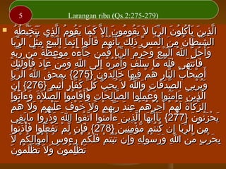 ‫)972-572:2.‪Larangan riba (Qs‬‬

‫5‬

‫َ َ َ ُ ُ ّ ِ ََ َّ ُ‬
‫الذين يأكلون الربا ل َ يقومون إ ِل ّ كما يقوم الذي يتخبطُه‬
‫َ ُ ُ َ‬
‫ّ ِ َ َْ ُ ُ َ َّ‬
‫الشيطان من الْمس ذلك بأنهم قالوا إِنما البيع مثل الربا‬
‫ّ َ َْْ ُ ِْ ُ َّ‬
‫ّْ َ ُ ِ َ َ ّ َِ َ َِّ ُ ْ َ ُ‬
‫و أَحل ا البيعَ وحرم الربا فمن جآءه موعظة من ربهِ‬
‫َ َ ُ َ ْ ِ َ ُ ّ ّّ‬
‫َ َ ّ ُ َْْ َ َ ّ َ َّ َ َ‬
‫ِ َ َ ْ َ َُ َِْ َ‬
‫فانتهى فله ما سلف وأ َمره إِلى ا ومن عادَ فأولئك‬
‫ََ ُ َ ََ َ َ ْ ُ ُ َ‬
‫َ َ َ‬
‫أَصحاب النار هم فيها خالدون }572{ يمحَق ا الربا‬
‫َ ْ ُ ُ َّ‬
‫ْ َ ُ ّ ِ ُ ْ ِ َ َ ِ ُ َ‬
‫ّ‬
‫ويربي الصدقات وا ل َ يحب كل كفار أ َثيم }672{ إ ِن‬
‫ّ َ َ ِ َ ُ ُ ِ ّ ُ ّ َ ّ ٍ ِ ٍ‬
‫َُ ِْ‬
‫الذين ءامنوا وعملوا الصالحات وأَقاموا الصل َة وءاتوا‬
‫ّ َ َ َ َ ُ‬
‫ّ ِ َ ِ َ َ ُ‬
‫ّ ِ َ َ َُ َ َ ُِ‬
‫ُ ْ‬
‫الزكاة لهم أَجرهم عند ربهم ول َ خوف عليهم ول َ هم‬
‫َ ْ ٌ ََْ ِ ْ َ‬
‫ّ َ َ َ ُ ْ ْ ُ ُ ْ ِ َ َّ ِ ْ َ‬
‫يحزنون }772{ يآأَيها الذين ءامنوا اتقوا ا وذروا مابقي‬
‫َ َ ِ َ‬
‫َ َ َ ُ‬
‫ّ ُ‬
‫َ ّ َ ّ ِ َ َ َُ‬
‫َ ْ َُ َ‬
‫من الربا إن كنتم مؤمنين }872{ فإن لم تفعلوا فأذنوا‬
‫َِ ّ ْ َ ْ َُ َْ َُ‬
‫ِ َ َّ ِ ُ ُ ّ ْ ِِ َ‬
‫بحرب من ا ورسوله وإن تبتم فلكم رءوس أ َموالكم ل َ‬
‫ُ ْ َ ِ ُ ْ‬
‫ِ َ ْ ٍ ّ َ ِ َ َ ُ ِ ِ َِ ُُْ ْ ََ ُ ْ ُ ُ‬
‫َ ِْ ُ َ َ ُ َ ُ َ‬
‫تظلمون ول َ تظْلمون‬

‫‪‬‬

 