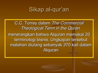 Sikap al-qur’an
C.C. Torrey dalam The Commercial
Theological Term in the Quran
menerangkan bahwa Alquran memakai 20
terminologi bisnis. Ungkapan tersebut
malahan diulang sebanyak 370 kali dalam
Alquran

 