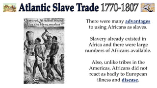 There were many advantages
to using Africans as slaves.
Slavery already existed in
Africa and there were large
numbers of Africans available.
Also, unlike tribes in the
Americas, Africans did not
react as badly to European
illness and disease.

 