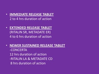 • IMMEDIATE RELEASE TABLET
2 to 4 hrs duration of action
• EXTENDED RELEASE TABLET
(RITALIN SR, METADATE ER)
4 to 6 hrs duration of action
• NEWER SUSTAINED RELEASE TABLET
-CONCERTA
12 hrs duration of action
-RITALIN LA & METADATE CD
8 hrs duration of action

 