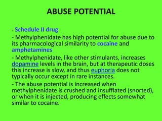 ABUSE POTENTIAL
- Schedule II drug

- Methylphenidate has high potential for abuse due to
its pharmacological similarity to cocaine and
amphetamines
- Methylphenidate, like other stimulants, increases
dopamine levels in the brain, but at therapeutic doses
this increase is slow, and thus euphoria does not
typically occur except in rare instances.
- The abuse potential is increased when
methylphenidate is crushed and insufflated (snorted),
or when it is injected, producing effects somewhat
similar to cocaine.

 