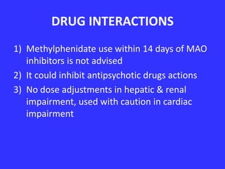DRUG INTERACTIONS
1) Methylphenidate use within 14 days of MAO
inhibitors is not advised
2) It could inhibit antipsychotic drugs actions
3) No dose adjustments in hepatic & renal
impairment, used with caution in cardiac
impairment

 
