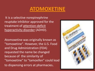 ATOMOXETINE
It is a selective norepinephrine
reuptake inhibitor approved for the
treatment of attention-deficit
hyperactivity disorder (ADHD).

Atomoxetine was originally known as
"tomoxetine". However, the U.S. Food
and Drug Administration (FDA)
requested the name be changed
because of the similarity of
"tomoxetine" to "tamoxifen" could lead
to dispensing errors at pharmacies.

 