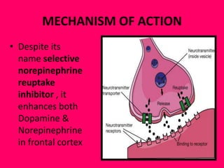 MECHANISM OF ACTION
• Despite its
name selective
norepinephrine
reuptake
inhibitor , it
enhances both
Dopamine &
Norepinephrine
in frontal cortex

 