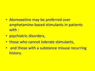 • Atomoxetine may be preferred over
amphetamine-based stimulants in patients
with :
• psychiatric disorders,
• those who cannot tolerate stimulants,
• and those with a substance misuse recurring
history.

 