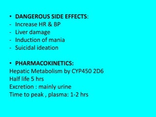 •
-

DANGEROUS SIDE EFFECTS:
Increase HR & BP
Liver damage
Induction of mania
Suicidal ideation

• PHARMACOKINETICS:
Hepatic Metabolism by CYP450 2D6
Half life 5 hrs
Excretion : mainly urine
Time to peak , plasma: 1-2 hrs

 