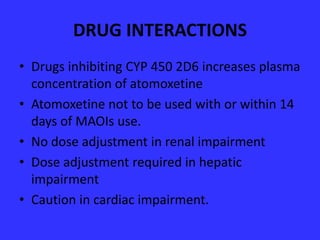 DRUG INTERACTIONS
• Drugs inhibiting CYP 450 2D6 increases plasma
concentration of atomoxetine
• Atomoxetine not to be used with or within 14
days of MAOIs use.
• No dose adjustment in renal impairment
• Dose adjustment required in hepatic
impairment
• Caution in cardiac impairment.

 