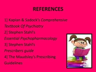 REFERENCES
1] Kaplan & Sadock’s Comprehensive
Textbook Of Psychiatry
2] Stephen Stahl's
Essential Psychopharmacology
3] Stephen Stahl’s
Prescribers guide
4] The Maudsley’s Prescribing
Guidelines

 