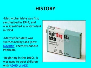 HISTORY
-Methylphenidate was first

synthesized in 1944, and
was identified as a stimulant
in 1954.
-Methylphenidate was
synthesized by Ciba (now
Novartis) chemist Leandro
Panizzon.
-Beginning in the 1960s, it
was used to treat children
with ADHD or ADD

 