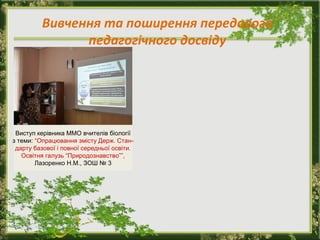 Вивчення та поширення передового
педагогічного досвіду

Виступ керівника ММО вчителів біології
з теми: “Опрацювання змісту Держ. Стандарту базової і повної середньої освіти.
Освітня галузь “Природознавство””,
Лазоренко Н.М., ЗОШ № 3

 