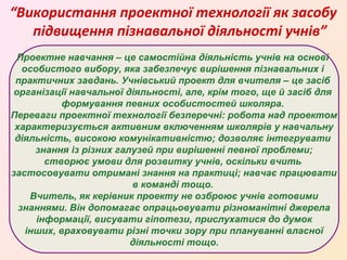 “Використання проектної технології як засобу
підвищення пізнавальної діяльності учнів”
Проектне навчання – це самостійна діяльність учнів на основі
особистого вибору, яка забезпечує вирішення пізнавальних і
практичних завдань. Учнівський проект для вчителя – це засіб
організації навчальної діяльності, але, крім того, ще й засіб для
формування певних особистостей школяра.
Переваги проектної технології безперечні: робота над проектом
характеризується активним включенням школярів у навчальну
діяльність, високою комунікативністю; дозволяє інтегрувати
знання із різних галузей при вирішенні певної проблеми;
створює умови для розвитку учнів, оскільки вчить
застосовувати отримані знання на практиці; навчає працювати
в команді тощо.
Вчитель, як керівник проекту не озброює учнів готовими
знаннями. Він допомагає опрацьовувати різноманітні джерела
інформації, висувати гіпотези, прислухатися до думок
інших, враховувати різні точки зору при плануванні власної
діяльності тощо.

 