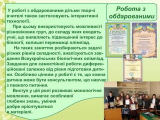 У роботі з обдарованими дітьми творчі
вчителі також застосовують інтерактивні
технології.
При цьому використовують можливості
різновікових груп, до складу яких входять
учні, що виявляють підвищений інтерес до
біології, колишні переможці олімпіад.
На таких заняттях розбираються задачі
різних рівнів складності, аналізуються завдання Всеукраїнських біологічних олімпіад.
Завдання для самостійної роботи диференційовані залежно від рівня підготовки дитини. Особливо цінним у роботі є те, що кожна
дитина може бути консультантом, що навчає
з певного питання.
Виступ у цій ролі розвиває монологічне
мовлення, вимагає особливої
глибини знань, уміння
добре орієнтуватися
в матеріалі.

Робота з
обдарованими

 