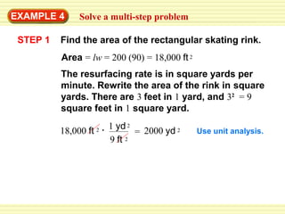 EXAMPLE 4
STEP 1

Solve a multi-step problem

Find the area of the rectangular skating rink.
Area = lw = 200 (90) = 18,000 ft 2
The resurfacing rate is in square yards per
minute. Rewrite the area of the rink in square
yards. There are 3 feet in 1 yard, and 32 = 9
square feet in 1 square yard.
18,000 ft

2

1 yd 2 2000 yd 2
=
9 ft 2

Use unit analysis.

 