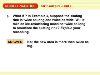 GUIDED PRACTICE
6.

for Examples 3 and 4

What if ? In Example 4, suppose the skating
rink is twice as long and twice as wide. Will it
take an ice-resurfacing machine twice as long
to resurface the skating rink? Explain your
reasoning.

ANSWER

No; the new area is more than twice as
big.

 