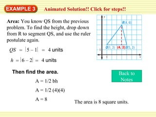 EXAMPLE 3

Animated Solution!! Click for steps!!

Area: You know QS from the previous
problem. To find the height, drop down
from R to segment QS, and use the ruler
postulate again.
QS = 5 – 1 = 4 units

(4, 2)

h = 6 – 2 = 4 units
Then find the area.
A = 1/2 bh

Back to
Notes

A = 1/2 (4)(4)
A=8

The area is 8 square units.

 