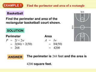 EXAMPLE 1

Find the perimeter and area of a rectangle

Basketball
Find the perimeter and area of the
rectangular basketball court shown.
SOLUTION
Perimeter
P = 2l + 2w
= 2(84) + 2(50)
= 268
ANSWER

Area
A = lw
= 84(50)
= 4200

The perimeter is 268 feet and the area is
4200 square feet.

 