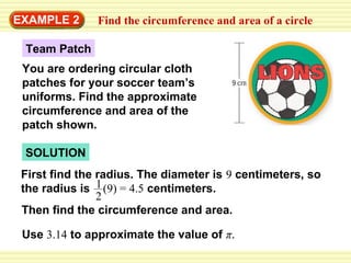 EXAMPLE 2

Find the circumference and area of a circle

Team Patch
You are ordering circular cloth
patches for your soccer team’s
uniforms. Find the approximate
circumference and area of the
patch shown.
SOLUTION
First find the radius. The diameter is 9 centimeters, so
the radius is 1 (9) = 4.5 centimeters.
2
Then find the circumference and area.
Use 3.14 to approximate the value of π.

 