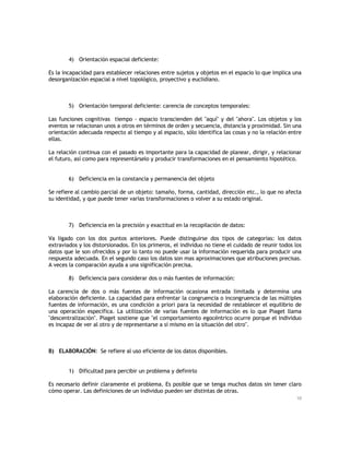 4) Orientación espacial deficiente:
Es la incapacidad para establecer relaciones entre sujetos y objetos en el espacio lo que implica una
desorganización espacial a nivel topológico, proyectivo y euclidiano.

5) Orientación temporal deficiente: carencia de conceptos temporales:
Las funciones cognitivas tiempo - espacio transcienden del "aquí" y del "ahora". Los objetos y los
eventos se relacionan unos a otros en términos de orden y secuencia, distancia y proximidad. Sin una
orientación adecuada respecto al tiempo y al espacio, sólo identifica las cosas y no la relación entre
ellas.
La relación continua con el pasado es importante para la capacidad de planear, dirigir, y relacionar
el futuro, así como para representárselo y producir transformaciones en el pensamiento hipotético.

6) Deficiencia en la constancia y permanencia del objeto
Se refiere al cambio parcial de un objeto: tamaño, forma, cantidad, dirección etc., lo que no afecta
su identidad, y que puede tener varias transformaciones o volver a su estado original.

7) Deficiencia en la precisión y exactitud en la recopilación de datos:
Va ligado con los dos puntos anteriores. Puede distinguirse dos tipos de categorías: los datos
extraviados y los distorsionados. En los primeros, el individuo no tiene el cuidado de reunir todos los
datos que le son ofrecidos y por lo tanto no puede usar la información requerida para producir una
respuesta adecuada. En el segundo caso los datos son mas aproximaciones que atribuciones precisas.
A veces la comparación ayuda a una significación precisa.
8) Deficiencia para considerar dos o más fuentes de información:
La carencia de dos o más fuentes de información ocasiona entrada limitada y determina una
elaboración deficiente. La capacidad para enfrentar la congruencia o incongruencia de las múltiples
fuentes de información, es una condición a priori para la necesidad de restablecer el equilibrio de
una operación específica. La utilización de varias fuentes de información es lo que Piaget llama
"descentralización". Piaget sostiene que "el comportamiento egocéntrico ocurre porque el individuo
es incapaz de ver al otro y de representarse a sí mismo en la situación del otro".

B) ELABORACIÓN: Se refiere al uso eficiente de los datos disponibles.
1) Dificultad para percibir un problema y definirlo
Es necesario definir claramente el problema. Es posible que se tenga muchos datos sin tener claro
cómo operar. Las definiciones de un individuo pueden ser distintas de otras.
10

 
