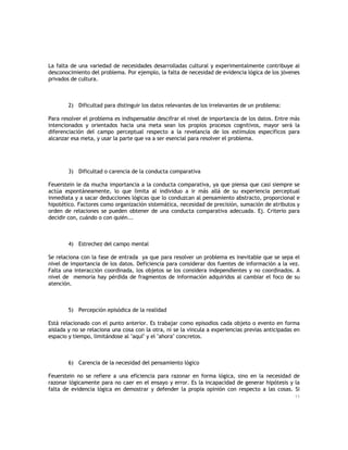 La falta de una variedad de necesidades desarrolladas cultural y experimentalmente contribuye al
desconocimiento del problema. Por ejemplo, la falta de necesidad de evidencia lógica de los jóvenes
privados de cultura.

2) Dificultad para distinguir los datos relevantes de los irrelevantes de un problema:
Para resolver el problema es indispensable descifrar el nivel de importancia de los datos. Entre más
intencionados y orientados hacia una meta sean los propios procesos cognitivos, mayor será la
diferenciación del campo perceptual respecto a la revelancia de los estímulos específicos para
alcanzar esa meta, y usar la parte que va a ser esencial para resolver el problema.

3) Dificultad o carencia de la conducta comparativa
Feuerstein le da mucha importancia a la conducta comparativa, ya que piensa que casi siempre se
actúa espontáneamente, lo que limita al individuo a ir más allá de su experiencia perceptual
inmediata y a sacar deducciones lógicas que lo conduzcan al pensamiento abstracto, proporcional e
hipotético. Factores como organización sistemática, necesidad de precisión, sumación de atributos y
orden de relaciones se pueden obtener de una conducta comparativa adecuada. Ej. Criterio para
decidir con, cuándo o con quién...

4) Estrechez del campo mental
Se relaciona con la fase de entrada ya que para resolver un problema es inevitable que se sepa el
nivel de importancia de los datos. Deficiencia para considerar dos fuentes de información a la vez.
Falta una interacción coordinada, los objetos se los considera independientes y no coordinados. A
nivel de memoria hay pérdida de fragmentos de información adquiridos al cambiar el foco de su
atención.

5) Percepción episódica de la realidad
Está relacionado con el punto anterior. Es trabajar como episodios cada objeto o evento en forma
aislada y no se relaciona una cosa con la otra, ni se la vincula a experiencias previas anticipadas en
espacio y tiempo, limitándose al "aquí" y el "ahora" concretos.

6) Carencia de la necesidad del pensamiento lógico
Feuerstein no se refiere a una eficiencia para razonar en forma lógica, sino en la necesidad de
razonar lógicamente para no caer en el ensayo y error. Es la incapacidad de generar hipótesis y la
falta de evidencia lógica en demostrar y defender la propia opinión con respecto a las cosas. Si
11

 