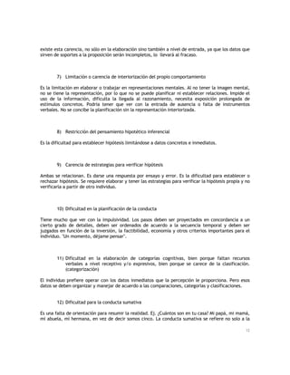 existe esta carencia, no sólo en la elaboración sino también a nivel de entrada, ya que los datos que
sirven de soportes a la proposición serán incompletos, lo llevará al fracaso.

7) Limitación o carencia de interiorización del propio comportamiento
Es la limitación en elaborar o trabajar en representaciones mentales. Al no tener la imagen mental,
no se tiene la representación, por lo que no se puede planificar ni establecer relaciones. Impide el
uso de la información, dificulta la llegada al razonamiento, necesita exposición prolongada de
estímulos concretos. Podría tener que ver con la entrada de ausencia o falta de instrumentos
verbales. No se concibe la planificación sin la representación interiorizada.

8) Restricción del pensamiento hipotético inferencial
Es la dificultad para establecer hipótesis limitándose a datos concretos e inmediatos.

9) Carencia de estrategias para verificar hipótesis
Ambas se relacionan. Es darse una respuesta por ensayo y error. Es la dificultad para establecer o
rechazar hipótesis. Se requiere elaborar y tener las estrategias para verificar la hipótesis propia y no
verificarla a partir de otro individuo.

10) Dificultad en la planificación de la conducta
Tiene mucho que ver con la impulsividad. Los pasos deben ser proyectados en concordancia a un
cierto grado de detalles, deben ser ordenados de acuerdo a la secuencia temporal y deben ser
juzgados en función de la inversión, la factibilidad, economía y otros criterios importantes para el
individuo. "Un momento, déjame pensar".

11) Dificultad en la elaboración de categorías cognitivas, bien porque faltan recursos
verbales a nivel receptivo y/o expresivos, bien porque se carece de la clasificación.
(categorización)
El individuo prefiere operar con los datos inmediatos que la percepción le proporciona. Pero esos
datos se deben organizar y manejar de acuerdo a las comparaciones, categorías y clasificaciones.
12) Dificultad para la conducta sumativa
Es una falta de orientación para resumir la realidad. Ej. ¿Cuántos son en tu casa? Mi papá, mi mamá,
mi abuela, mi hermana, en vez de decir somos cinco. La conducta sumativa se refiere no solo a la
12

 