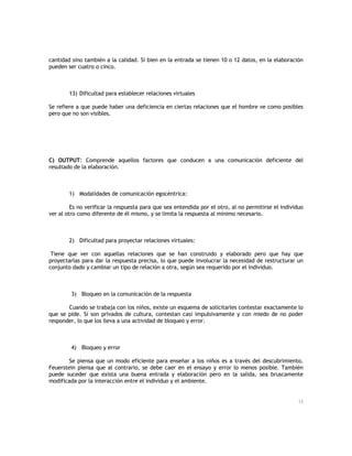 cantidad sino también a la calidad. Si bien en la entrada se tienen 10 o 12 datos, en la elaboración
pueden ser cuatro o cinco.

13) Dificultad para establecer relaciones virtuales
Se refiere a que puede haber una deficiencia en ciertas relaciones que el hombre ve como posibles
pero que no son visibles.

C) OUTPUT: Comprende aquellos factores que conducen a una comunicación deficiente del
resultado de la elaboración.

1) Modalidades de comunicación egocéntrica:
Es no verificar la respuesta para que sea entendida por el otro, al no permitirse el individuo
ver al otro como diferente de él mismo, y se limita la respuesta al mínimo necesario.

2) Dificultad para proyectar relaciones virtuales:
Tiene que ver con aquellas relaciones que se han construido y elaborado pero que hay que
proyectarlas para dar la respuesta precisa, lo que puede involucrar la necesidad de restructurar un
conjunto dado y cambiar un tipo de relación a otra, según sea requerido por el individuo.

3) Bloqueo en la comunicación de la respuesta
Cuando se trabaja con los niños, existe un esquema de solicitarles contestar exactamente lo
que se pide. Si son privados de cultura, contestan casi impulsivamente y con miedo de no poder
responder, lo que los lleva a una actividad de bloqueo y error.

4) Bloqueo y error
Se piensa que un modo eficiente para enseñar a los niños es a través del descubrimiento.
Feuerstein piensa que al contrario, se debe caer en el ensayo y error lo menos posible. También
puede suceder que exista una buena entrada y elaboración pero en la salida, sea bruscamente
modificada por la interacción entre el individuo y el ambiente.

13

 