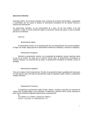 Operaciones Mentales
Feuerstein define las funciones mentales como "conjunto de acciones interiorizadas, organizadas
y coordinadas, por las cuales se elabora la información procedente de las fuentes internas y
externas de estimulación".
Las operaciones mentales, se van construyendo de a poco, de las más simples a las más
complejas, unidas en forma coherente logran la estructura mental del sujeto, lo que es posible
gracias a la mediación.
Ellas son:
-

Razonamiento Lógico.

El pensamiento formal "es la representación de una representación de acciones posibles";
se llega a la verdad lógica gracias al razonamiento inferencial, hipotético, transitivo o silogístico.
-

Pensamiento divergente.

Equivale al pensamiento creativo, es la capacidad de establecer nuevas relaciones sobre
lo que ya se conoce, de modo que se realicen nuevas ideas. El pensamiento convergente es
riguroso respecto a la exactitud de los datos, el pensamiento divergente es flexible y busca la
novedad.

-

Razonamiento silogístico.

Trata de la lógica formal proposicional. Permite el pensamiento lógico ayudándose de leyes para
ser más lógicos y para este tipo de razonamiento nada es imposible; puede codificar y decodificar
modelos mentales.

-

Razonamiento Transitivo.

Corresponde al pensamiento lógico formal. Ordena, compara y describe una situación de
manera que se pueda llegar a una conclusión. Es deductivo y permite inferir nuevas relaciones a
partir de las existentes surgiendo implicaciones y equivalencias.
Ej.
Si p implica q y q implica r entonces p implica r.
Si p es = a q y q es = a r entonces p es = a r.

15

 