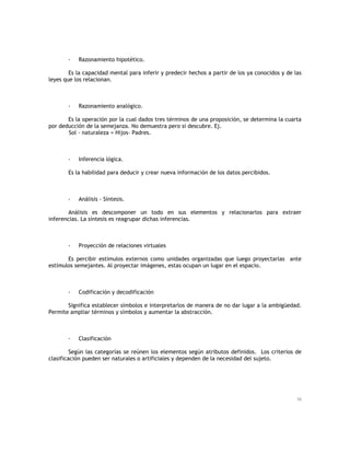 -

Razonamiento hipotético.

Es la capacidad mental para inferir y predecir hechos a partir de los ya conocidos y de las
leyes que los relacionan.

-

Razonamiento analógico.

Es la operación por la cual dados tres términos de una proposición, se determina la cuarta
por deducción de la semejanza. No demuestra pero si descubre. Ej.
Sol - naturaleza = Hijos- Padres.

-

Inferencia lógica.

Es la habilidad para deducir y crear nueva información de los datos percibidos.

-

Análisis - Síntesis.

Análisis es descomponer un todo en sus elementos y relacionarlos para extraer
inferencias. La síntesis es reagrupar dichas inferencias.

-

Proyección de relaciones virtuales

Es percibir estímulos externos como unidades organizadas que luego proyectarlas ante
estímulos semejantes. Al proyectar imágenes, estas ocupan un lugar en el espacio.

-

Codificación y decodificación

Significa establecer símbolos e interpretarlos de manera de no dar lugar a la ambigüedad.
Permite ampliar términos y símbolos y aumentar la abstracción.

-

Clasificación

Según las categorías se reúnen los elementos según atributos definidos. Los criterios de
clasificación pueden ser naturales o artificiales y dependen de la necesidad del sujeto.

16

 
