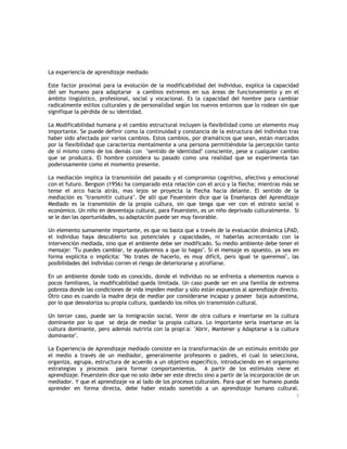 La experiencia de aprendizaje mediado
Este factor proximal para la evolución de la modificabilidad del individuo, explica la capacidad
del ser humano para adaptarse a cambios extremos en sus áreas de funcionamiento y en el
ámbito lingüístico, profesional, social y vocacional. Es la capacidad del hombre para cambiar
radicalmente estilos culturales y de personalidad según los nuevos entornos que lo rodean sin que
signifique la pérdida de su identidad.
La Modificabilidad humana y el cambio estructural incluyen la flexibilidad como un elemento muy
importante. Se puede definir como la continuidad y constancia de la estructura del individuo tras
haber sido afectada por varios cambios. Estos cambios, por dramáticos que sean, están marcados
por la flexibilidad que caracteriza mentalmente a una persona permitiéndole la percepción tanto
de sí mismo como de los demás con "sentido de identidad" consciente, pese a cualquier cambio
que se produzca. El hombre considera su pasado como una realidad que se experimenta tan
poderosamente como el momento presente.
La mediación implica la transmisión del pasado y el compromiso cognitivo, afectivo y emocional
con el futuro. Bergson (1956) ha comparado esta relación con el arco y la flecha; mientras más se
tense el arco hacia atrás, mas lejos se proyecta la flecha hacia delante. El sentido de la
mediación es "transmitir cultura". De allí que Feuerstein dice que la Enseñanza del Aprendizaje
Mediado es la transmisión de la propia cultura, sin que tenga que ver con el estrato social o
económico. Un niño en desventaja cultural, para Feuerstein, es un niño deprivado culturalmente. Si
se le dan las oportunidades, su adaptación puede ser muy favorable.
Un elemento sumamente importante, es que no basta que a través de la evaluación dinámica LPAD,
el individuo haya descubierto sus potenciales y capacidades, ni haberlas acrecentado con la
intervención mediada, sino que el ambiente debe ser modificado. Su medio ambiente debe tener el
mensaje: "Tu puedes cambiar, te ayudaremos a que lo hagas". Si el mensaje es opuesto, ya sea en
forma explícita o implícita: "No trates de hacerlo, es muy difícil, pero igual te queremos", las
posibilidades del individuo corren el riesgo de deteriorarse y atrofiarse.
En un ambiente donde todo es conocido, donde el individuo no se enfrenta a elementos nuevos o
pocos familiares, la modificabilidad queda limitada. Un caso puede ser en una familia de extrema
pobreza donde las condiciones de vida impiden mediar y sólo están expuestos al aprendizaje directo.
Otro caso es cuando la madre deja de mediar por considerarse incapaz y poseer baja autoestima,
por lo que desvaloriza su propia cultura, quedando los niños sin transmisión cultural.
Un tercer caso, puede ser la inmigración social. Venir de otra cultura e insertarse en la cultura
dominante por lo que se deja de mediar la propia cultura. Lo importante sería insertarse en la
cultura dominante, pero además nutrirla con la propi:a: "Abrir, Mantener y Adaptarse a la cultura
dominante".
La Experiencia de Aprendizaje mediado consiste en la transformación de un estímulo emitido por
el medio a través de un mediador, generalmente profesores o padres, el cual lo selecciona,
organiza, agrupa, estructura de acuerdo a un objetivo específico, introduciendo en el organismo
estrategias y procesos para formar comportamientos. A partir de los estímulos viene el
aprendizaje. Feuerstein dice que no solo debe ser este directo sino a partir de la incorporación de un
mediador. Y que el aprendizaje va al lado de los procesos culturales. Para que el ser humano pueda
aprender en forma directa, debe haber estado sometido a un aprendizaje humano cultural.
3

 