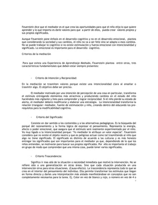 Feuerstein dice que el mediador es el que crea las oportunidades para que el niño elija lo que quiere
aprender y lo que importa es darle valores para que a partir de ellos, pueda crear valores propios y
sus propios significados.
Aunque Feuerstein pone énfasis en el desarrollo cognitivo y no en el desarrollo emocional, plantea
que considerando la sociedad y sus cambios, el niño no va a ser feliz sino se adapta a esos cambios.
No se puede trabajar lo cognitivo si no existe estimulación y fuerza emocional con intencionalidad y
significado. Lo emocional es importante para el desarrollo cognitivo.
Criterios de la mediación
Para que exista una Experiencia de Aprendizaje Mediado, Feuerstein plantea entre otras, tres
características fundamentales que deben estar siempre presentes:

-

Criterio de Intención y Reciprocidad:

En la mediación se trasmiten valores porque existe una intencionalidad clara al enseñar o
trasmitir algo. El objetivo debe ser preciso.
El mediador motivado por una intención de percepción de una cosa en particular, transforma
el estímulo entregando elementos más atractivos y produciendo cambios en el estado del niño
haciéndolo más vigilante y listo para comprender y lograr reciprocidad. Si el niño pierde su estado de
alerta, el mediador deberá modificarse y elaborar una estrategia. La intencionalidad transforma la
relación triangular: mediador, fuente de estimulación y niño, creando dentro del educando los prerequisitos para la modificabilidad cognitiva.

-

Criterio del Significado:

Consiste en dar sentido a los contenidos y a las alternativas pedagógicas. Es la búsqueda del
porqué del razonamiento y la forma lógica de expresar el pensamiento. Representa la energía,
afecto o poder emocional, que asegura que el estímulo será realmente experimentado por el niño.
Va muy ligado a la intencionalidad porque: "Yo mediador le atribuyo un valor especial". Feuerstein
considera que no existe el objeto neutro y que es peligroso actuar como tal trasmitiendo al niño que
algo no tiene significado. El significado es distinto de acuerdo a las culturas y es más honesto
entregar los significados que son importantes para el mediador ya que, dependiendo de lo que los
niños entiendan, se motivarán para buscar sus propios significados. Por ello es importante el trabajo
en grupo de modo que comprendan que una misma cosa, puede tener varios significados.

-

Criterio Trascendencia:

Significa ir mas allá de la situación o necesidad inmediata que motivó la intervención. No se
refiere sólo a una generalización en otras áreas. Sino que cada situación producida en una
intervención sirva para otras situaciones. (Causa-efecto). La trascendencia representa todo lo que se
crea en el interior del pensamiento del individuo. Ella permite transformar los estímulos que llegan
en forma directa y darles una interpretación más aislada manifestándose en conceptos que no son
completamente necesarios para la tarea. Ej. Color en vez de blanco y rojo, o número en vez de 4 o
4

 