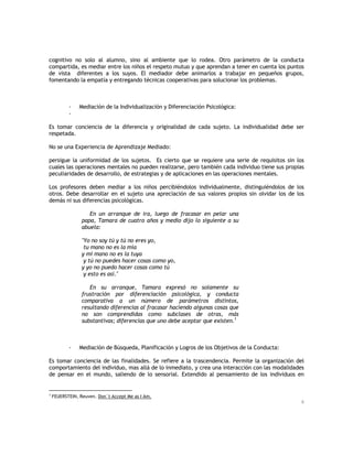 cognitivo no solo al alumno, sino al ambiente que lo rodea. Otro parámetro de la conducta
compartida, es mediar entre los niños el respeto mutuo y que aprendan a tener en cuenta los puntos
de vista diferentes a los suyos. El mediador debe animarlos a trabajar en pequeños grupos,
fomentando la empatía y entregando técnicas cooperativas para solucionar los problemas.

-

Mediación de la Individualización y Diferenciación Psicológica:

Es tomar conciencia de la diferencia y originalidad de cada sujeto. La individualidad debe ser
respetada.
No se una Experiencia de Aprendizaje Mediado:
persigue la uniformidad de los sujetos. Es cierto que se requiere una serie de requisitos sin los
cuales las operaciones mentales no pueden realizarse, pero también cada individuo tiene sus propias
peculiaridades de desarrollo, de estrategias y de aplicaciones en las operaciones mentales.
Los profesores deben mediar a los niños percibiéndolos individualmente, distinguiéndolos de los
otros. Debe desarrollar en el sujeto una apreciación de sus valores propios sin olvidar los de los
demás ni sus diferencias psicológicas.
En un arranque de ira, luego de fracasar en pelar una
papa, Tamara de cuatro años y medio dijo lo siguiente a su
abuela:
"Yo no soy tú y tú no eres yo,
tu mano no es la mía
y mi mano no es la tuya
y tú no puedes hacer cosas como yo,
y yo no puedo hacer cosas como tú
y esto es así."
En su arranque, Tamara expresó no solamente su
frustración por diferenciación psicológica, y conducta
comparativa a un número de parámetros distintos,
resultando diferencias al fracasar haciendo algunas cosas que
no son comprendidas como subclases de otras, más
substantivas; diferencias que uno debe aceptar que existen.1

-

Mediación de Búsqueda, Planificación y Logros de los Objetivos de la Conducta:

Es tomar conciencia de las finalidades. Se refiere a la trascendencia. Permite la organización del
comportamiento del individuo, mas allá de lo inmediato, y crea una interacción con las modalidades
de pensar en el mundo, saliendo de lo sensorial. Extendido al pensamiento de los individuos en

1

FEUERSTEIN, Reuven. Don`t Accept Me as I Am.
6

 