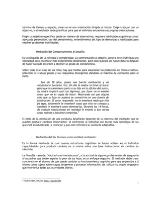 término de tiempo y espacio, crean en el una orientación dirigida al futuro. Exige trabajar con un
objetivo, y el mediador debe planificar para que el individuo encuentre sus propias orientaciones.
Elegir un objetivo específico desde un número de alternativas, requiere habilidades cognitivas como:
adecuada percepción, uso del pensamiento, entendimiento del tipo de demandas y habilidades para
resolver problemas individuales.
-

Mediación del Comportamiento al Desafío:

Es la búsqueda de la novedad y complejidad. La confrontación al desafío, genera en el individuo una
necesidad para encontrar mas experiencias desafiantes, pero solo buscará un nuevo desafío después
de haber luchado en orden a obtener un grado de competencia.
Sobre todo en el caso de los niños, hay que mediar para solucionar los problemas en forma creativa,
potenciar el trabajo grupal y las respuestas divergentes dándoles el máximo de elementos para el
éxito.
Sue de 28 años, posee una fuerte motivación y un
vocabulario bastante rico. Un día la madre la llevó al autor
para que la examinara junto a su hija en la oficina del autor,
su madre imploró casi con lágrimas, por favor no le enseñe
cosas que no es capaz de hacer. Mostrando asi que alguna
cosa que su hija no supiera se convertiría en una fuente de
frustración. El autor respondió: no le enseñaré nada que ella
ya sepa, solamente le enseñaré cosas que ella no conozca y
también le enseñaré como dominarlas. Durante las 14 horas,
de trabajo instruccional en realidad le enseñó a Sue varias
cosas nuevas y bastante complejas.2
El éxito de la mediación de una conducta desafiante depende de la creencia del mediador que se
pueden producir cambios importantes al confrontar al individuo con tareas más complejas de las
que está acostumbrado a manejar y que esto reforzará su conducta adaptativa.

-

Mediación del Ser Humano como entidad cambiante:

Es la forma mediante la cual nuevas estructuras cognitivas se hacen activas en el individuo
capacitándolo para producir cambios en sí mismo sobre una base instruccional sin cambiar su
identidad.
La filosofía cerrada: "Nací así o así me educaron", o la actitud de algunos profesionales de asegurarle
a los padres que deben esperar lo peor de sus hijos, es un enfoque negativo. El mediador debe crear
conciencia en el alumno de que puede cambiar su funcionamiento cognitivo para que se perciba a sí
mismo como sujeto activo capaz de generar y procesar información, de utilizar su propio lenguaje y
que interiorice todas sus actividades diarias.

2

FEUERSTEIN, Reuven.Dons`t Accept Me
7

 
