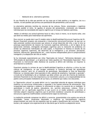 -

Mediación de la alternativa optimista:

Es una filosofía de la vida que permite ver las cosas por el lado positivo y no negativo, (no va a
resultar, no será posible) que provoca una paralización del pensamiento y de la acción.
La alternativa optimista moviliza los recursos de las culturas, físicos, emocionales y cognitivos
haciendo posible el éxito. Se agudiza el proceso del pensamiento, orientando una búsqueda
individual para las necesidades del soporte cognitivo por el ensayo de hipótesis optimistas.
Mediar al individuo una actitud optimista hacia la vida y hacia si mismo, no es hacerlo soñar, sino
que darle los medios para materializar ese optimismo.
Para concluir se puede decir que El modelo sobre la Modificabilidad Estructural Cognitiva del Dr.
Reuven Feuerstein propone una evaluación e intervención estructural-Funcional, ya que por un
lado pretende cambios estructurales que alteran el actual desarrollo del niño, y por el otro se
preocupa especialmente de mejorar las funciones cognitivas deficientes, y de la lógica de las
operaciones mentales, entregando estrategias cognitivas para la resolución de problemas sin
olvidar las diferencias individuales de cada sujeto. A Feuerstein le interesa el estudio de los
procesos cognitivos superiores, del desarrollo de la Inteligencia y sus procesos: percepción,
memoria, abstracción, generalización etc., como factores indispensables para el comportamiento
inteligente y la adaptación del niño al medio.
Se ha interesado especialmente por niños "Deprivados de Cultura", "Deficientes Mentales", con
"Dificultades de Aprendizaje", y en general por todos aquellos con "Necesidades Especiales". Para
Feuerstein la intervención debe diseñarse de acuerdo al déficit del individuo sin importar la
severidad de la condición.
Feuerstein plantea la certeza de que la Modificabilidad Cognitiva es efectiva y critica los test
clásicos de inteligencia, ya que recogen solamente la conducta derivada del aprendizaje
cognitivo anterior, pero no, el potencial de aprendizaje, descuidando la Zona de Desarrollo
Potencial. Le interesa saber cómo aprende el niño, además de enseñarle a "aprender a aprender",
a través de la flexibilidad y de un mediador que debe utilizar una serie de criterios de medición.
Asimismo Feuerstein le da vital importancia a la transmisión cultural y a la responsabilidad de los
padres como principales mediadores de sus hijos y al ambiente que rodea a los educandos.
La "Deprivación cultural" se puede definir con la "capacidad reducida de algunos individuos para
modificar sus estructuras intelectuales y responder a las fuentes externas de estimulación. Esta
incapacidad para organizar y elaborar la información se debe a la carencia de un mediador. El
aprendizaje a través de padres, educadores, etc. permite seleccionar, ordenar, filtrar y
transmitir con un significado específico lo que ocurre en el medio ambiente y permiten al
individuo adquirir esquemas cognitivos que le permiten establecer conjuntos de aprendizajes y
estructuras cognitivas modificándolo constantemente según los estímulos.
La mediación pretende compensar los déficit y carencias presentándole a los sujetos una serie de
actividades, tareas, situaciones destinados a modificar su funcionamiento cognitivo
proporcionando una serie de pre-requisitos que los ayude a beneficiarse del curriculum formal
escolar y de cualquier otra experiencia de la vida diaria que le facilite su adaptación social.

8

 