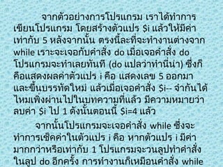 จากตัวอย่างการโปรแกรม เราได้ทำาการ
เขียนโปรแกรม โดยสร้างตัวแปร $i แล้วให้มีคา
่
เท่ากับ 5 หลังจากนัน ตรงนีละที่จะทำางานต่างจาก
้
้
while เราะจะเจอกับคำาสั่ง do เมื่อเจอคำาสั่ง do
โปรแกรมจะทำาเลยทันที (do แปลว่าทำานี่นา) ซึ่งก็
่
คือแสดงผลค่าตัวแปร i คือ แสดงเลข 5 ออกมา
และขึ้นบรรทัดใหม่ แล้วเมื่อเจอคำาสั่ง $i-- จำากันได้
ไหมเพิ่งผ่านไปในบทความที่แล้ว มีความหมายว่า
ลบค่า $i ไป 1 ดังนั้นตอนนี้ $i=4 แล้ว
จากนันโปรแกรมจะเจอคำาสั่ง while ซึ่งจะ
้
ทำาการเช็คค่าในตัวแปร i คือ หากตัวแปร i มีคา
่
มากกว่าหรือเท่ากับ 1 โปรแกรมจะวนลูปทำาคำาสั่ง
ในลูป do อีกครั้ง การทำางานก็เหมือนคำาสั่ง while

 