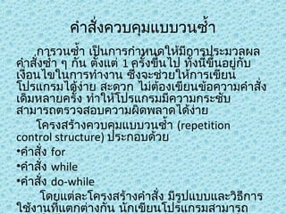 คำาสังควบคุมแบบวนซำ้า
่
การวนซำ้า เป็นการกำาหนดให้มีการประมวลผล
คำาสังซำ้า ๆ กัน ตังแต่ 1 ครั้งขึนไป ทั้งนีขึ้นอยู่กับ
่
้
้
้
เงื่อนไขในการทำางาน ซึ่งจะช่วยให้การเขียน
โปรแกรมได้ง่าย สะดวก ไม่ตองเขียนข้อความคำาสั่ง
้
เดิมหลายครัง ทำาให้โปรแกรมมีความกระชับ
้
สามารถตรวจสอบความผิดพลาดได้ง่าย
โครงสร้างควบคุมแบบวนซำ้า (repetition
control structure) ประกอบด้วย
•คำาสั่ง for
•คำาสั่ง while
•คำาสั่ง do-while
โดยแต่ละโครงสร้างคำาสัง มีรูปแบบและวิธีการ
่
ใช้งานที่แตกต่างกัน นักเขียนโปรแกรมสามารถ

 