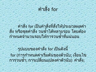 คำาสัง for
่
คำาสัง for เป็นคำาสังที่สั่งให้ประมวลผลคำา
่
่
สั่ง หรือชุดคำาสัง วนซำ้าได้หลายรอบ โดยต้อง
่
กำาหนดจำานวนรอบให้การวนซำ้าที่แน่นอน
รูปแบบของคำาสั่ง for เป็นดังนี้
for (การกำาหนดค่าเริ่มต้นของตัวนับ; เงื่อนไข
การวนซำ้า; การเปลี่ยนแปลงค่าตัวนับ) คำาสั่ง;

 