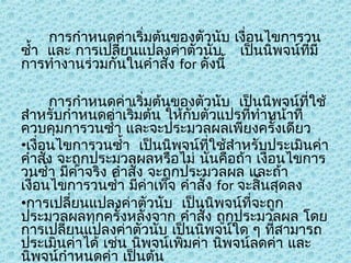 การกำาหนดค่าเริ่มต้นของตัวนับ เงื่อนไขการวน
ซำ้า และ การเปลียนแปลงค่าตัวนับ เป็นนิพจน์ทมี
่
ี่
การทำางานร่วมกันในคำาสั่ง for ดังนี้
การกำาหนดค่าเริ่มต้นของตัวนับ เป็นนิพจน์ที่ใช้
สำาหรับกำาหนดค่าเริ่มต้น ให้กบตัวแปรทีทำาหน้าที่
ั
่
ควบคุมการวนซำ้า และจะประมวลผลเพียงครั้งเดียว
•เงื่อนไขการวนซำ้า เป็นนิพจน์ทใช้สำาหรับประเมินค่า
ี่
คำาสั่ง จะถูกประมวลผลหรือไม่ นั่นคือถ้า เงื่อนไขการ
วนซำ้า มีค่าจริง คำาสั่ง จะถูกประมวลผล และถ้า
เงื่อนไขการวนซำ้า มีค่าเท็จ คำาสั่ง for จะสิ้นสุดลง
•การเปลี่ยนแปลงค่าตัวนับ เป็นนิพจน์ทจะถูก
ี่
ประมวลผลทุกครั้งหลังจาก คำาสั่ง ถูกประมวลผล โดย
การเปลียนแปลงค่าตัวนับ เป็นนิพจน์ใด ๆ ทีสามารถ
่
่
ประเมินค่าได้ เช่น นิพจน์เพิ่มค่า นิพจน์ลดค่า และ
นิพจน์กำาหนดค่า เป็นต้น

 