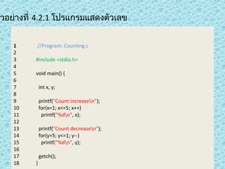 ตัวอย่างที่ 4.2.1 โปรแกรมแสดงตัวเลข
1
2
3
4
5
6
7
8
9
10
11
12
13
14
15
16
17
18

//Program: Counting.c
#include <stdio.h>
void main() {
int x, y;
printf("Count increasen");
for(x=1; x<=5; x++)
printf("%dn", x);
printf("Count decreasen");
for(y=5; y<=1; y--)
printf("%dn", y);
getch();
}

 