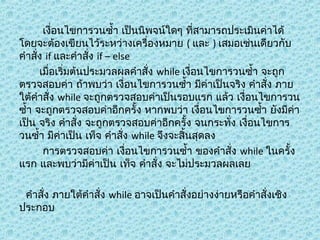 เงื่อนไขกำรวนซำ้ำ เป็นนิพจน์ใดๆ ที่สำมำรถประเมินค่ำได้
โดยจะต้องเขียนไว้ระหว่ำงเครื่องหมำย ( และ ) เสมอเช่นเดียวกับ
คำำสั่ง if และคำำสั่ง if – else
เมื่อเริ่มต้นประมวลผลคำำสั่ง while เงื่อนไขกำรวนซำ้ำ จะถูก
ตรวจสอบค่ำ ถ้ำพบว่ำ เงื่อนไขกำรวนซำ้ำ มีค่ำเป็นจริง คำำสั่ง ภำย
ใต้คำำสั่ง while จะถูกตรวจสอบค่ำเป็นรอบแรก แล้ว เงื่อนไขกำรวน
ซำ้ำ จะถูกตรวจสอบค่ำอีกครั้ง หำกพบว่ำ เงื่อนไขกำรวนซำ้ำ ยังมีค่ำ
เป็น จริง คำำสั่ง จะถูกตรวจสอบค่ำอีกครั้ง จนกระทั่ง เงื่อนไขกำร
วนซำ้ำ มีค่ำเป็น เท็จ คำำสั่ง while จึงจะสิ้นสุดลง
กำรตรวจสอบค่ำ เงื่อนไขกำรวนซำ้ำ ของคำำสั่ง while ในครั้ง
แรก และพบว่ำมีค่ำเป็น เท็จ คำำสั่ง จะไม่ประมวลผลเลย
คำำสั่ง ภำยใต้คำำสั่ง while อำจเป็นคำำสั่งอย่ำงง่ำยหรือคำำสั่งเชิง
ประกอบ

 