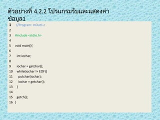 ตัวอย่ำงที่ 4.2.2 โปรแกรมรับและแสดงค่ำ
ข้อมูล1
1

//Program: InOut1.c

2
3 #include <stdio.h>
4
5 void main(){
6
7
int iochar;
8
9
iochar = getchar();
10 while(iochar != EOF){
11
putchar(iochar);
12
iochar = getchar();
13 }
14
15 getch();
16 }

 