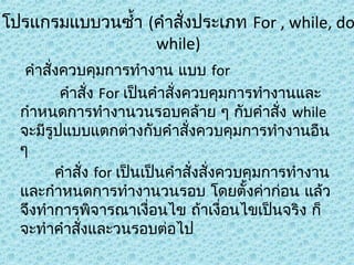 โปรแกรมแบบวนซำ้า (คำาสังประเภท For , while, do
่
while)
คำาสั่งควบคุมการทำางาน แบบ for
คำาสัง For เป็นคำาสั่งควบคุมการทำางานและ
่
กำาหนดการทำางานวนรอบคล้าย ๆ กับคำาสั่ง while
จะมีรูปแบบแตกต่างกับคำาสังควบคุมการทำางานอืน
่
ๆ
คำาสัง for เป็นเป็นคำาสั่งสั่งควบคุมการทำางาน
่
และกำาหนดการทำางานวนรอบ โดยตั้งค่าก่อน แล้ว
จึงทำาการพิจารณาเงื่อนไข ถ้าเงื่อนไขเป็นจริง ก็
จะทำาคำาสังและวนรอบต่อไป
่

 