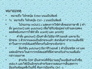 หมำยเหตุ
• หมำยถึง ให้กดปุ่ม Enter บนแป้นพิมพ์
• ^z หมำยถึง ให้กดปุ่ม Ctrl - z บนแป้นพิมพ์
•
โปรแกรม InOut1.c แสดงกำรใช้คำำสั่งของภำษำซี 2 คำำ
สั่ง getchar() และ putchar() เพื่อใช้รับข้อมูลนำำเข้ำและแสดง
ผลลัพธ์แทนกำรใช้คำำสั่ง scanf() และ printf()
•
คำำสั่ง getchar() เป็นคำำสั่งไม่มีอำร์กิวเมนต์ และจะรับ
อักขระ 1 ตัวจำกแผงแป้นอักขระแล้ว ส่งกลับค่ำจำำนวนเต็มทีมี
่
ค่ำในตำรำงรหัสแอสกีที่ตรงกับอักขระดังกล่ำว
•
ฟังก์ชัน putchar() มีอำร์กิวเมนต์ 1 ตัวเป็นชนิด int และ
แสดงอักขระในตำรำงรหัสแอสกีทมีค่ำตรงกับจำำนวนเต็มดัง
ี่
กล่ำวจอภำพ
•
สำำหรับ EOF เป็นค่ำคงที่ที่นิยำมอยู่ในแฟ้มส่วนหัวชื่อ
stdio.h และใช้เป็นอักขระสำำหรับตรวจสอบกำรสิ้นสุดกำร
ป้องกันข้อมูลซึ่งในที่นี้ คือกำรป้องกัน Ctrl - z

 
